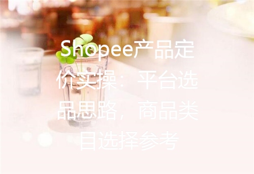 Shopee产品定价实操：平台选品思路，商品类目选择参考