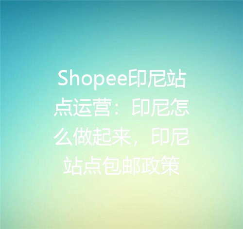 Shopee印尼站点运营：印尼怎么做起来，印尼站点包邮政策