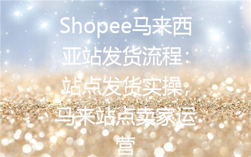 Shopee马来西亚站发货流程：站点发货实操，马来站点卖家运营