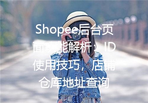 Shopee后台页面功能解析：ID使用技巧，店铺仓库地址查询