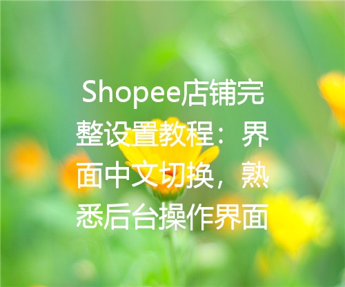 Shopee店铺完整设置教程：界面中文切换，熟悉后台操作界面