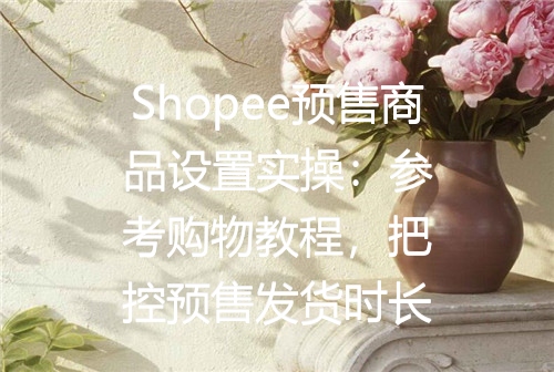 Shopee预售商品设置实操：参考购物教程，把控预售发货时长