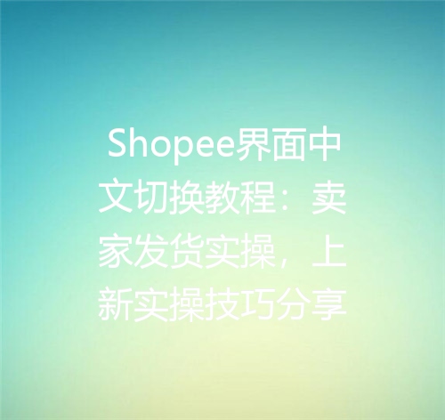 Shopee界面中文切换教程：卖家发货实操，上新实操技巧分享