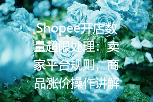 Shopee开店数量超限处理：卖家平台规则，商品涨价操作讲解
