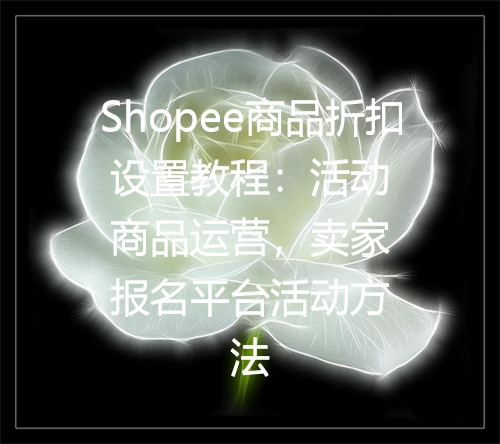 Shopee商品折扣设置教程：活动商品运营，卖家报名平台活动方法
