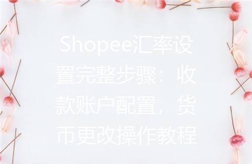 Shopee汇率设置完整步骤：收款账户配置，货币更改操作教程