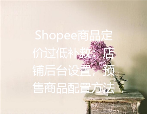 Shopee商品定价过低补救：店铺后台设置，预售商品配置方法