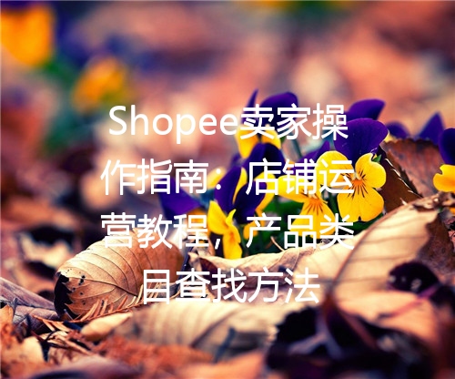 Shopee卖家操作指南：店铺运营教程，产品类目查找方法