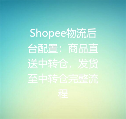 Shopee物流后台配置：商品直送中转仓，发货至中转仓完整流程