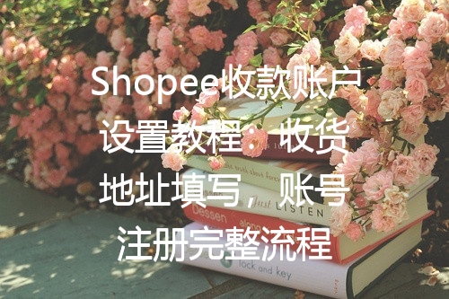 Shopee收款账户设置教程：收货地址填写，账号注册完整流程