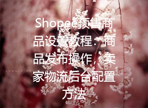 Shopee预售商品设置教程：商品发布操作，卖家物流后台配置方法