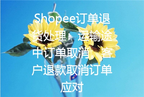 Shopee订单退货处理：运输途中订单取消，客户退款取消订单应对