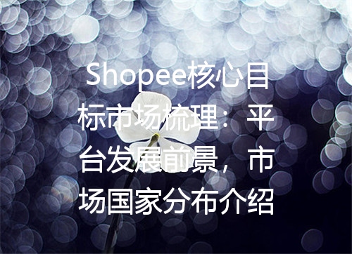 Shopee核心目标市场梳理：平台发展前景，市场国家分布介绍