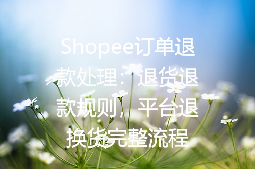 Shopee订单退款处理：退货退款规则，平台退换货完整流程