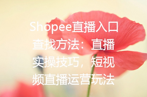 Shopee直播入口查找方法：直播实操技巧，短视频直播运营玩法
