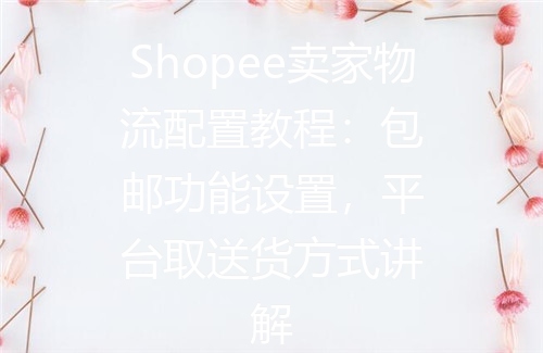 Shopee卖家物流配置教程：包邮功能设置，平台取送货方式讲解