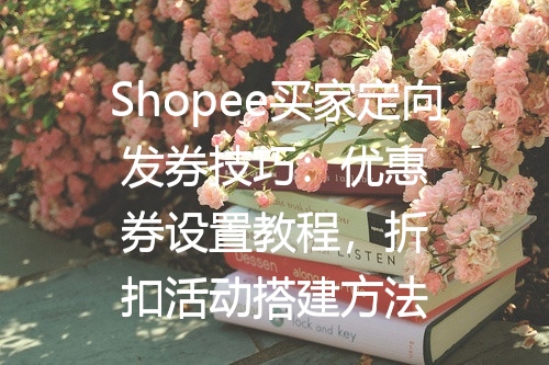 Shopee买家定向发券技巧：优惠券设置教程，折扣活动搭建方法