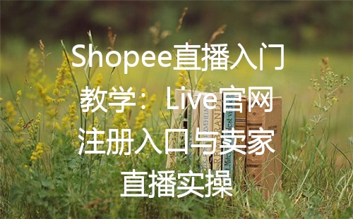 Shopee直播入门教学：Live官网注册入口与卖家直播实操
