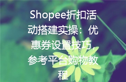 Shopee折扣活动搭建实操：优惠券设置技巧，参考平台购物教程