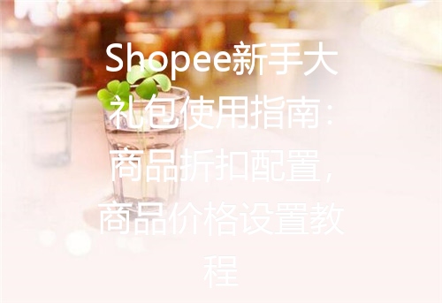 Shopee新手大礼包使用指南：商品折扣配置，商品价格设置教程