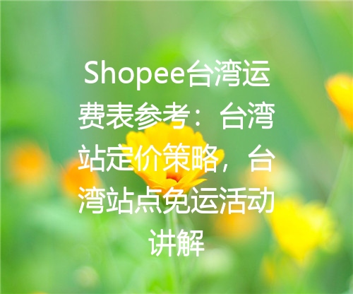 Shopee台湾运费表参考：台湾站定价策略，台湾站点免运活动讲解