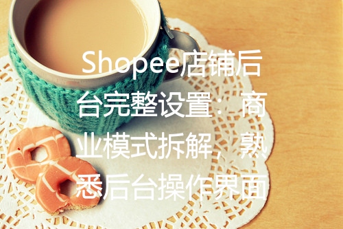 Shopee店铺后台完整设置：商业模式拆解，熟悉后台操作界面