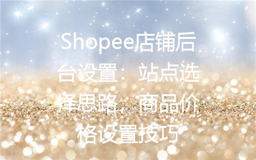 Shopee店铺后台设置：站点选择思路，商品价格设置技巧