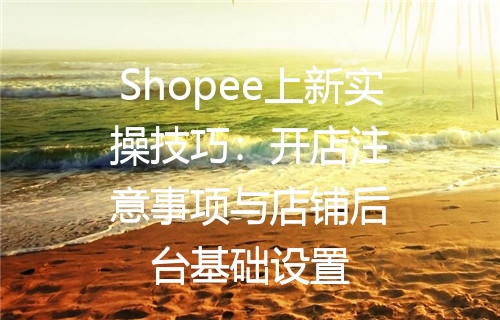 Shopee上新实操技巧：开店注意事项与店铺后台基础设置
