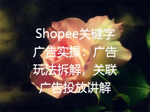 Shopee关键字广告实操：广告玩法拆解，关联广告投放讲解