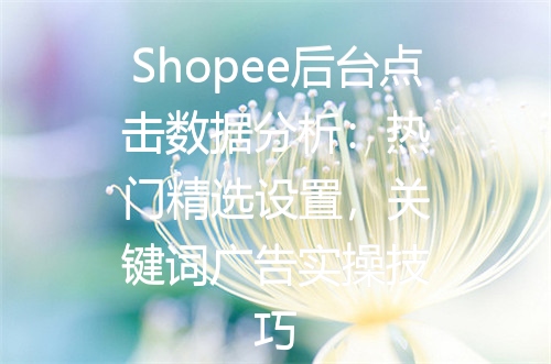 Shopee后台点击数据分析：热门精选设置，关键词广告实操技巧