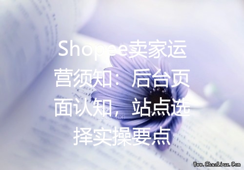 Shopee卖家运营须知：后台页面认知，站点选择实操要点