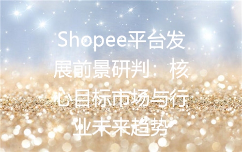 Shopee平台发展前景研判：核心目标市场与行业未来趋势