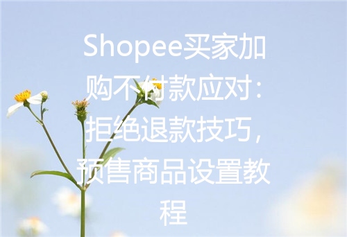 Shopee买家加购不付款应对：拒绝退款技巧，预售商品设置教程