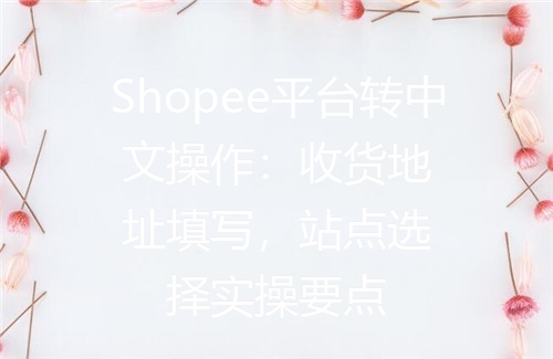 Shopee平台转中文操作：收货地址填写，站点选择实操要点