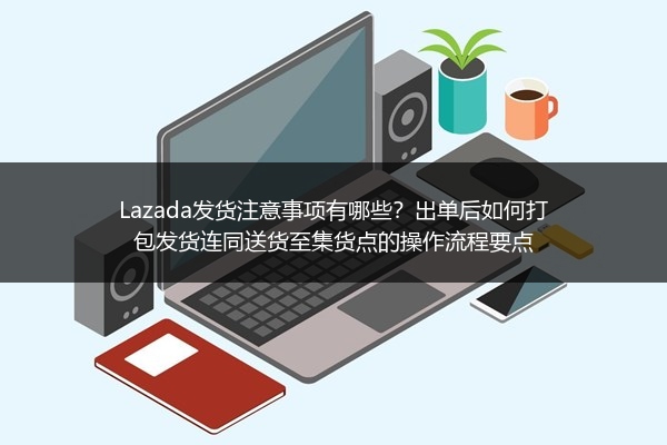 Lazada发货注意事项有哪些？出单后如何打包发货连同送货至集货点的操作流程要点