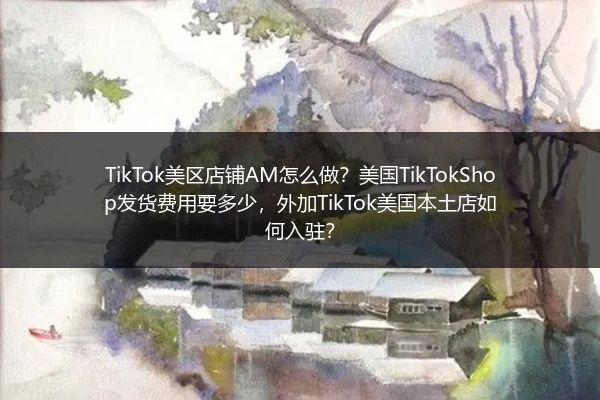 TikTok美区店铺AM怎么做？美国TikTokShop发货费用要多少，外加TikTok美国本土店如何入驻？