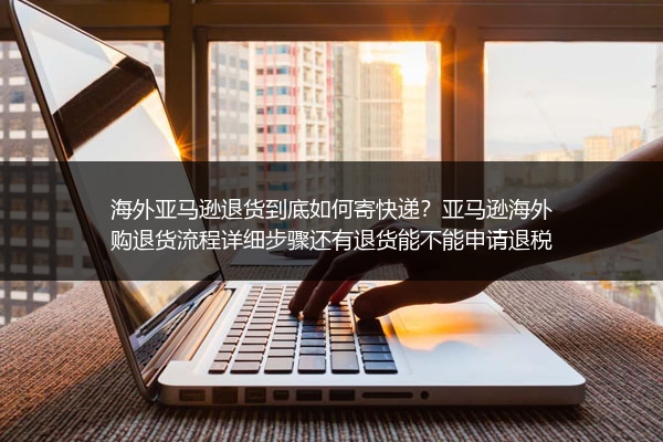 海外亚马逊退货到底如何寄快递？亚马逊海外购退货流程详细步骤还有退货能不能申请退税