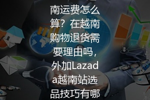 Lazada越南运费怎么算？在越南购物退货需要理由吗，外加Lazada越南站选品技巧有哪些？