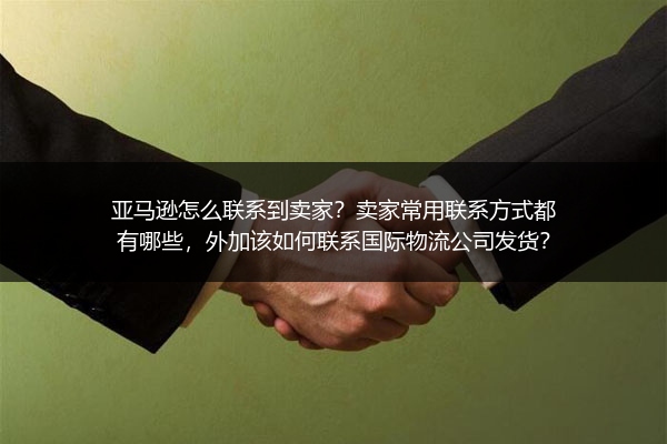 亚马逊怎么联系到卖家？卖家常用联系方式都有哪些，外加该如何联系国际物流公司发货？