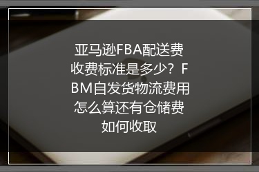 亚马逊FBA配送费收费标准是多少？FBM自发货物流费用怎么算还有仓储费如何收取