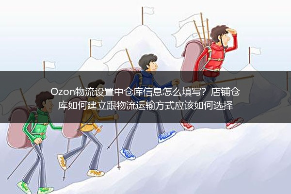 Ozon物流设置中仓库信息怎么填写？店铺仓库如何建立跟物流运输方式应该如何选择