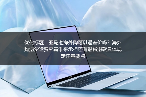 亚马逊海外购可以退差价吗？海外购退货运费究竟谁来承担还有退货退款具体规定注意要点