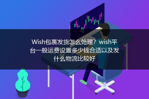 Wish包裹发货怎么处理？wish平台一般运费设置多少钱合适以及发什么物流比较好