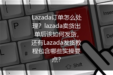 Lazada订单怎么处理？lazada卖货出单后该如何发货，还有Lazada发货教程包含哪些实操要点？