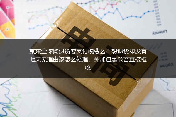 京东全球购退货要支付税费么？想退货却没有七天无理由该怎么处理，外加包裹能否直接拒收