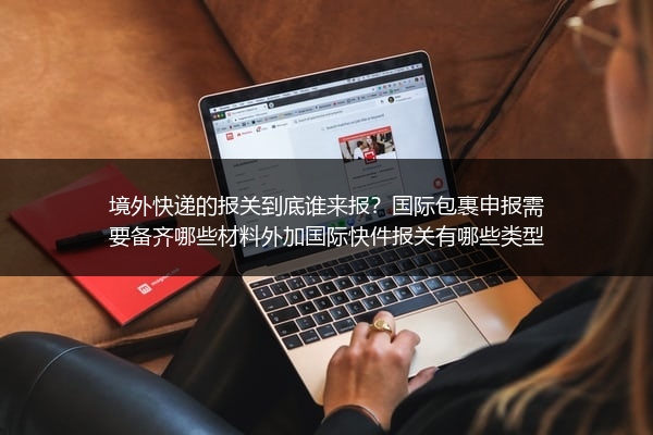 境外快递的报关到底谁来报？国际包裹申报需要备齐哪些材料外加国际快件报关有哪些类型