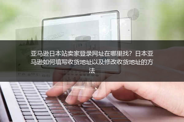 亚马逊日本站卖家登录网址在哪里找？日本亚马逊如何填写收货地址以及修改收货地址的方法