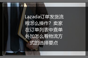 Lazada订单发货流程怎么操作？卖家在订单列表中查单外加怎么看物流方式的选择要点