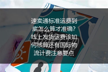 速卖通标准运费到底怎么算才准确？线上发货运费该如何核算还有国际物流计费注意要点