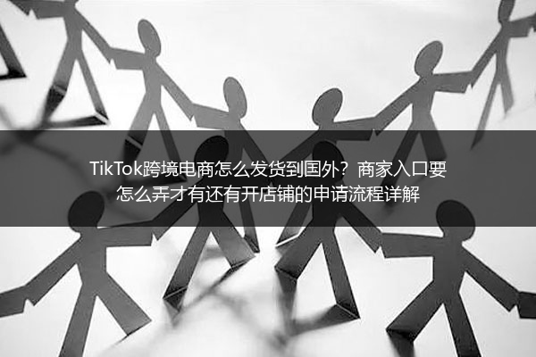 TikTok跨境电商怎么发货到国外？商家入口要怎么弄才有还有开店铺的申请流程详解